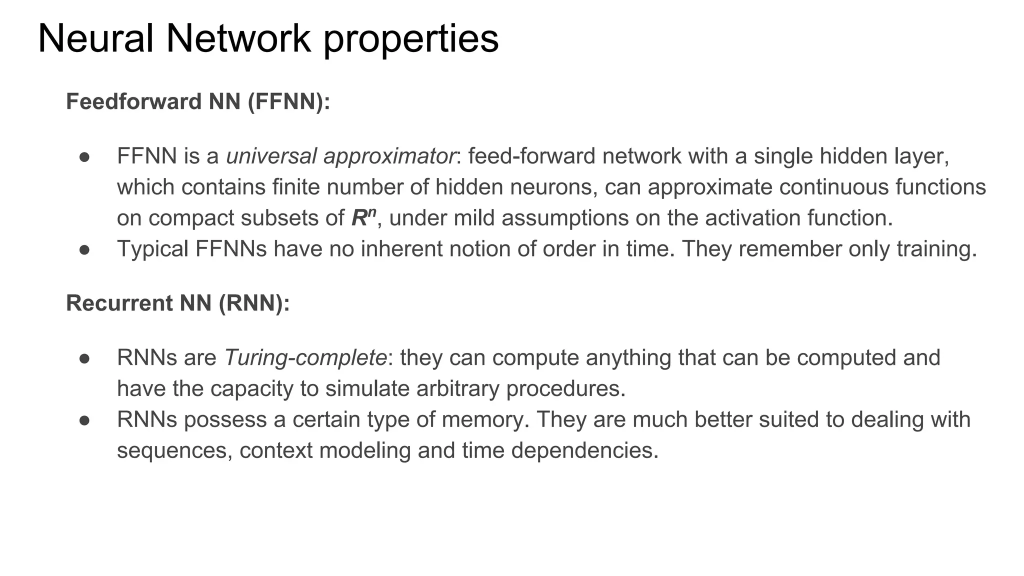 Neural Network properties
Feedforward NN (FFNN):
● FFNN is a universal approximator: feed-forward network with a single hidden layer,
which contains finite number of hidden neurons, can approximate continuous functions
on compact subsets of Rn
, under mild assumptions on the activation function.
● Typical FFNNs have no inherent notion of order in time. They remember only training.
Recurrent NN (RNN):
● RNNs are Turing-complete: they can compute anything that can be computed and
have the capacity to simulate arbitrary procedures.
● RNNs possess a certain type of memory. They are much better suited to dealing with
sequences, context modeling and time dependencies.
 