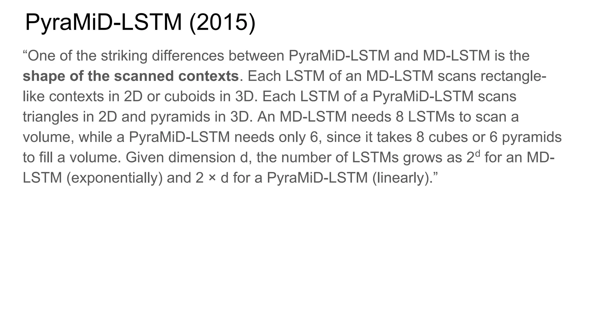 PyraMiD-LSTM (2015)
“One of the striking differences between PyraMiD-LSTM and MD-LSTM is the
shape of the scanned contexts. Each LSTM of an MD-LSTM scans rectangle-
like contexts in 2D or cuboids in 3D. Each LSTM of a PyraMiD-LSTM scans
triangles in 2D and pyramids in 3D. An MD-LSTM needs 8 LSTMs to scan a
volume, while a PyraMiD-LSTM needs only 6, since it takes 8 cubes or 6 pyramids
to fill a volume. Given dimension d, the number of LSTMs grows as 2d
for an MD-
LSTM (exponentially) and 2 × d for a PyraMiD-LSTM (linearly).”
 
