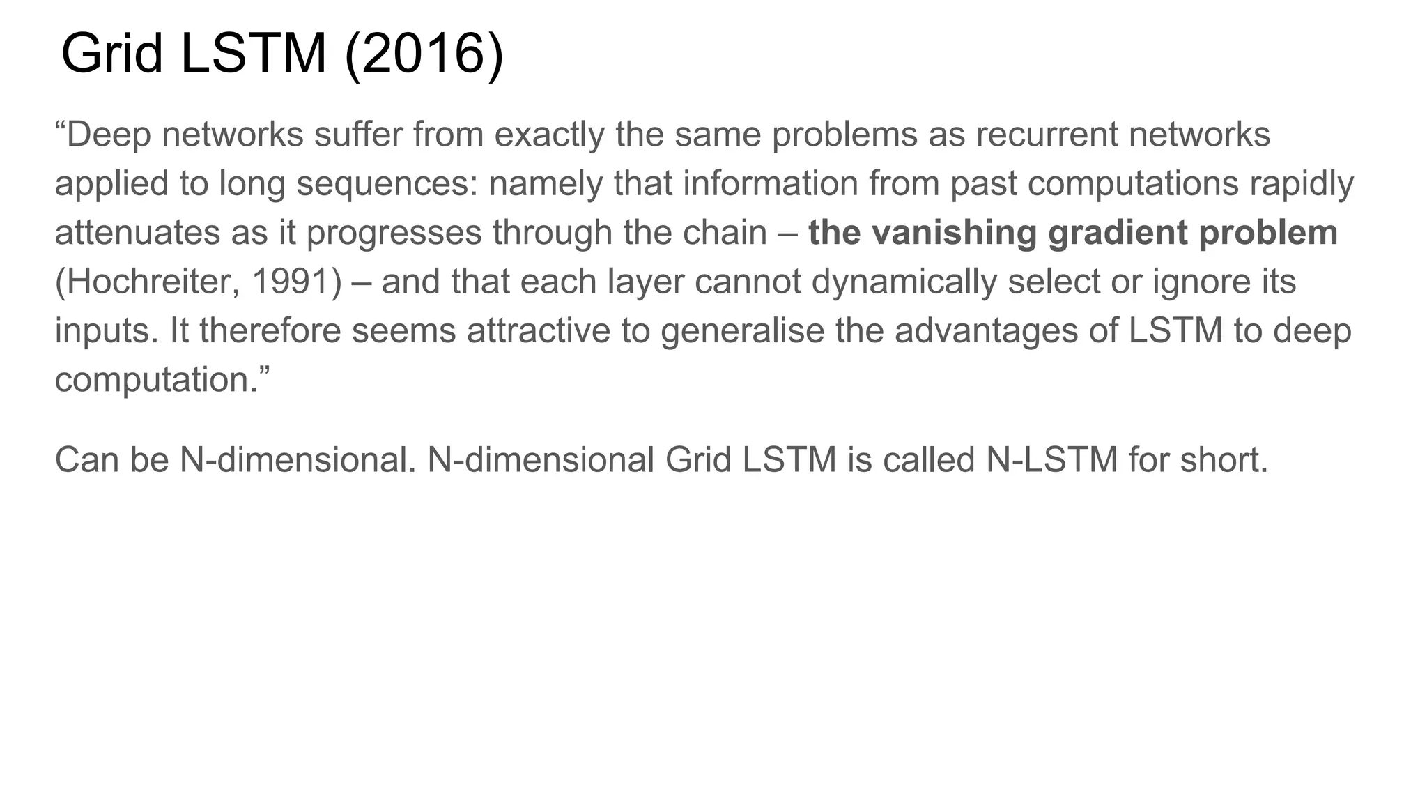 Grid LSTM (2016)
“Deep networks suffer from exactly the same problems as recurrent networks
applied to long sequences: namely that information from past computations rapidly
attenuates as it progresses through the chain – the vanishing gradient problem
(Hochreiter, 1991) – and that each layer cannot dynamically select or ignore its
inputs. It therefore seems attractive to generalise the advantages of LSTM to deep
computation.”
Can be N-dimensional. N-dimensional Grid LSTM is called N-LSTM for short.
 