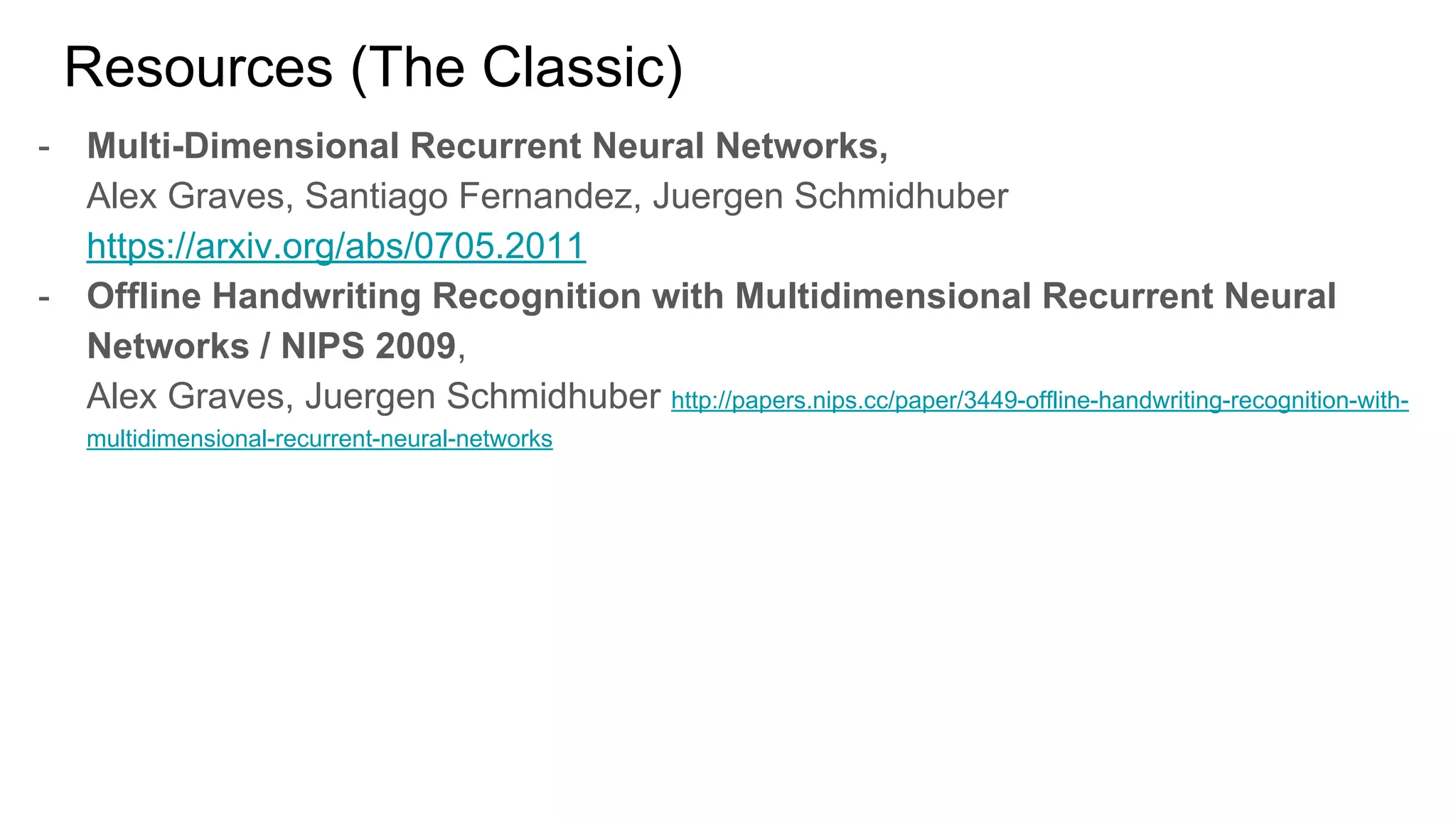 Resources (The Classic)
- Multi-Dimensional Recurrent Neural Networks,
Alex Graves, Santiago Fernandez, Juergen Schmidhuber
https://arxiv.org/abs/0705.2011
- Offline Handwriting Recognition with Multidimensional Recurrent Neural
Networks / NIPS 2009,
Alex Graves, Juergen Schmidhuber http://papers.nips.cc/paper/3449-offline-handwriting-recognition-with-
multidimensional-recurrent-neural-networks
 