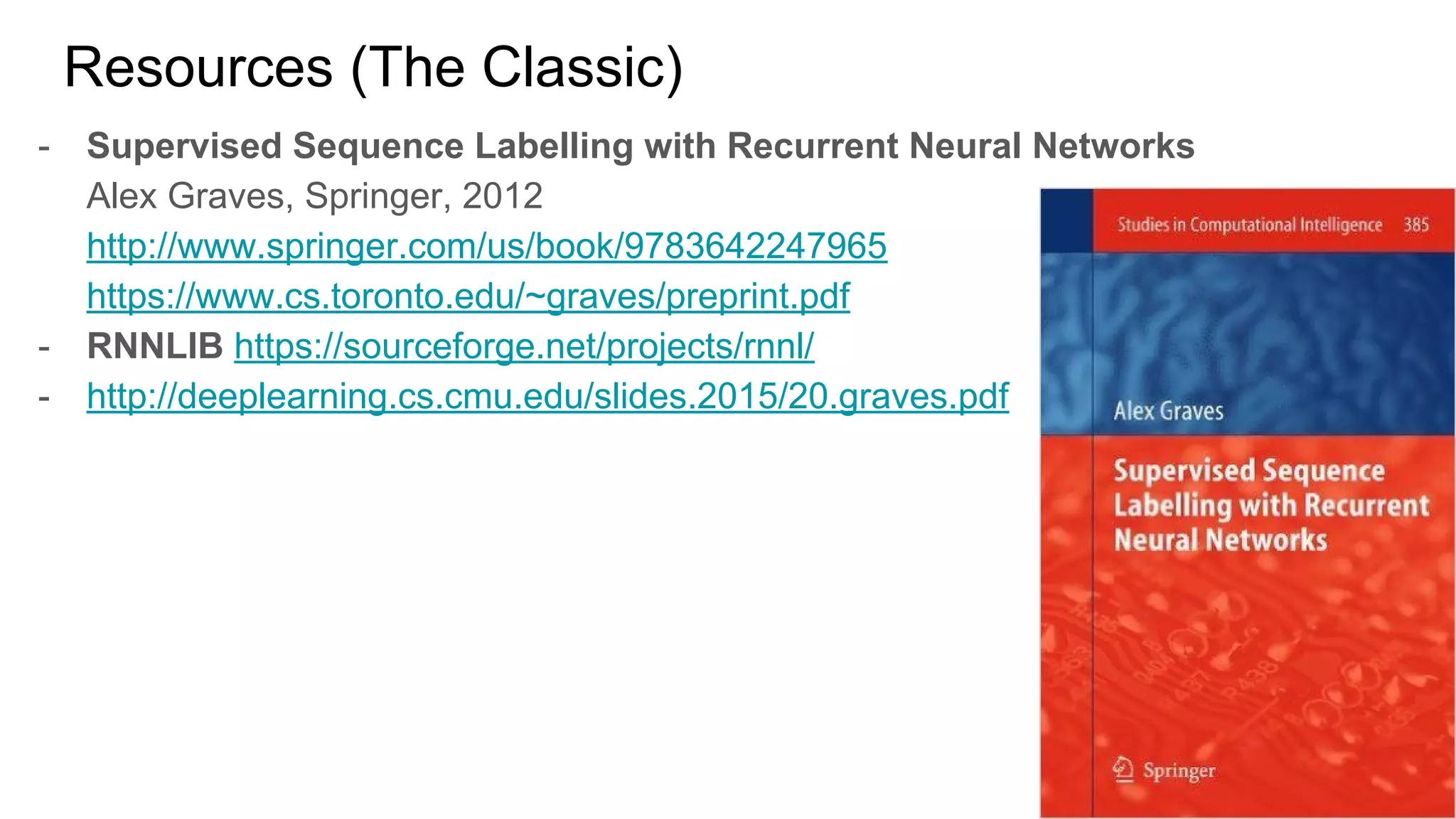 Resources (The Classic)
- Supervised Sequence Labelling with Recurrent Neural Networks
Alex Graves, Springer, 2012
http://www.springer.com/us/book/9783642247965
https://www.cs.toronto.edu/~graves/preprint.pdf
- RNNLIB https://sourceforge.net/projects/rnnl/
- http://deeplearning.cs.cmu.edu/slides.2015/20.graves.pdf
 