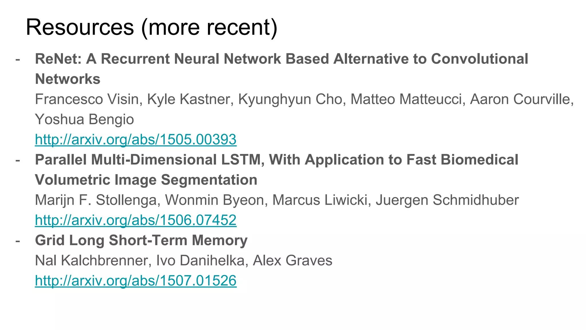 Resources (more recent)
- ReNet: A Recurrent Neural Network Based Alternative to Convolutional
Networks
Francesco Visin, Kyle Kastner, Kyunghyun Cho, Matteo Matteucci, Aaron Courville,
Yoshua Bengio
http://arxiv.org/abs/1505.00393
- Parallel Multi-Dimensional LSTM, With Application to Fast Biomedical
Volumetric Image Segmentation
Marijn F. Stollenga, Wonmin Byeon, Marcus Liwicki, Juergen Schmidhuber
http://arxiv.org/abs/1506.07452
- Grid Long Short-Term Memory
Nal Kalchbrenner, Ivo Danihelka, Alex Graves
http://arxiv.org/abs/1507.01526
 