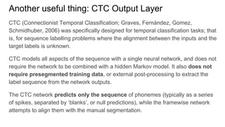 Another useful thing: CTC Output Layer
CTC (Connectionist Temporal Classification; Graves, Fernández, Gomez,
Schmidhuber, 2006) was specifically designed for temporal classification tasks; that
is, for sequence labelling problems where the alignment between the inputs and the
target labels is unknown.
CTC models all aspects of the sequence with a single neural network, and does not
require the network to be combined with a hidden Markov model. It also does not
require presegmented training data, or external post-processing to extract the
label sequence from the network outputs.
The CTC network predicts only the sequence of phonemes (typically as a series
of spikes, separated by ‘blanks’, or null predictions), while the framewise network
attempts to align them with the manual segmentation.
 