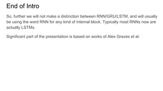 End of Intro
So, further we will not make a distinction between RNN/GRU/LSTM, and will usually
be using the word RNN for any kind of internal block. Typically most RNNs now are
actually LSTMs.
Significant part of the presentation is based on works of Alex Graves et al.
 