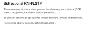 Bidirectional RNN/LSTM
There are many situations when you see the whole sequence at once (OCR,
speech recognition, translation, caption generation, …).
So you can scan the [1-d] sequence in both directions, forward and backward.
Here comes BLSTM (Graves, Schmidhuber, 2005).
 