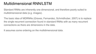 Multidimensional RNN/LSTM
Standard RNNs are inherently one dimensional, and therefore poorly suited to
multidimensional data (e.g. images).
The basic idea of MDRNNs (Graves, Fernandez, Schmidhuber, 2007) is to replace
the single recurrent connection found in standard RNNs with as many recurrent
connections as there are dimensions in the data.
It assumes some ordering on the multidimensional data.
 