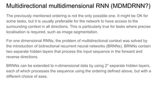 Multidirectional multidimensional RNN (MDMDRNN?)
The previously mentioned ordering is not the only possible one. It might be OK for
some tasks, but it is usually preferable for the network to have access to the
surrounding context in all directions. This is particularly true for tasks where precise
localisation is required, such as image segmentation.
For one dimensional RNNs, the problem of multidirectional context was solved by
the introduction of bidirectional recurrent neural networks (BRNNs). BRNNs contain
two separate hidden layers that process the input sequence in the forward and
reverse directions.
BRNNs can be extended to n-dimensional data by using 2n
separate hidden layers,
each of which processes the sequence using the ordering defined above, but with a
different choice of axes.
 