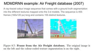 MDMDRNN example: Air Freight database (2007)
A ray-traced colour image sequence that comes with a ground truth segmentation
into the different textures mapped onto the 3-d models. The sequence is 455
frames (160x120 px) long and contains 155 distinct textures.
 