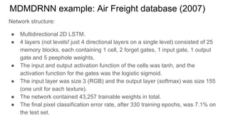 MDMDRNN example: Air Freight database (2007)
Network structure:
● Multidirectional 2D LSTM.
● 4 layers (not levels! just 4 directional layers on a single level) consisted of 25
memory blocks, each containing 1 cell, 2 forget gates, 1 input gate, 1 output
gate and 5 peephole weights.
● The input and output activation function of the cells was tanh, and the
activation function for the gates was the logistic sigmoid.
● The input layer was size 3 (RGB) and the output layer (softmax) was size 155
(one unit for each texture).
● The network contained 43,257 trainable weights in total.
● The final pixel classification error rate, after 330 training epochs, was 7.1% on
the test set.
 