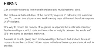 HSRNN
Can be easily extended into multidimensional and multidirectional case.
The problem is that each level of the hierarchy requires 2n
hidden layers instead of
one. To connect every layer at one level to every layer at the next therefore requires
O(22n
) weights.
One way to reduce the number of weights is to separate the levels with nonlinear
feedforward layers, which reduces the number of weights between the levels to O
(2n
)—the same as standard MDRNNs.
As a rule of thumb, giving each feedforward layer between half and one times as
many units as the combined hidden layers in the level below appears to work well in
practice.
 