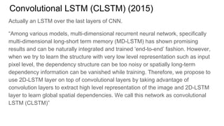 Convolutional LSTM (CLSTM) (2015)
Actually an LSTM over the last layers of CNN.
“Among various models, multi-dimensional recurrent neural network, specifically
multi-dimensional long-short term memory (MD-LSTM) has shown promising
results and can be naturally integrated and trained ‘end-to-end’ fashion. However,
when we try to learn the structure with very low level representation such as input
pixel level, the dependency structure can be too noisy or spatially long-term
dependency information can be vanished while training. Therefore, we propose to
use 2D-LSTM layer on top of convolutional layers by taking advantage of
convolution layers to extract high level representation of the image and 2D-LSTM
layer to learn global spatial dependencies. We call this network as convolutional
LSTM (CLSTM)”
 