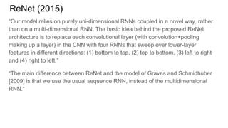 ReNet (2015)
“Our model relies on purely uni-dimensional RNNs coupled in a novel way, rather
than on a multi-dimensional RNN. The basic idea behind the proposed ReNet
architecture is to replace each convolutional layer (with convolution+pooling
making up a layer) in the CNN with four RNNs that sweep over lower-layer
features in different directions: (1) bottom to top, (2) top to bottom, (3) left to right
and (4) right to left.”
“The main difference between ReNet and the model of Graves and Schmidhuber
[2009] is that we use the usual sequence RNN, instead of the multidimensional
RNN.“
 