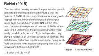 ReNet (2015)
“One important consequence of the proposed approach
compared to the multidimensional RNN is that the
number of RNNs at each layer scales now linearly with
respect to the number of dimensions d of the input
image (2d). A multidimensional RNN, on the other
hand, requires the exponential number of RNNs at each
layer (2d
). Furthermore, the proposed variant is more
easily parallelizable, as each RNN is dependent only
along a horizontal or vertical sequence of patches. This
architectural distinction results in our model being much
more amenable to distributed computing than that of
Graves and Schmidhuber [2009]”.
… But for d=2 2d == 2d
 