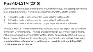 PyraMiD-LSTM (2015)
On the MR brain dataset, training took around three days, and testing per volume
took around 2 minutes. Networks contain three PyraMiD-LSTM layers:
1. 16 hidden units + fully-connected layer with 25 hidden units;
2. 32 hidden units + fully-connected layer with 45 hidden units;
3. 64 hidden units + fully-connected output layer whose size #classes.
“Previous MD-LSTM implementations, however, could not exploit the parallelism
of modern GPU hardware. This has changed through our work presented here.
Although our novel highly parallel PyraMiD-LSTM has already achieved state-of-
the-art segmentation results in challenging benchmarks, we feel we have only
scratched the surface of what will become possible with such PyraMiD-
LSTM and other MD-RNNs.”
 