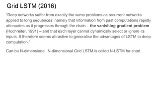 Grid LSTM (2016)
“Deep networks suffer from exactly the same problems as recurrent networks
applied to long sequences: namely that information from past computations rapidly
attenuates as it progresses through the chain – the vanishing gradient problem
(Hochreiter, 1991) – and that each layer cannot dynamically select or ignore its
inputs. It therefore seems attractive to generalise the advantages of LSTM to deep
computation.”
Can be N-dimensional. N-dimensional Grid LSTM is called N-LSTM for short.
 