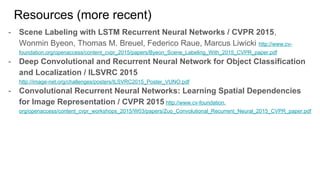 Resources (more recent)
- Scene Labeling with LSTM Recurrent Neural Networks / CVPR 2015,
Wonmin Byeon, Thomas M. Breuel, Federico Raue, Marcus Liwicki http://www.cv-
foundation.org/openaccess/content_cvpr_2015/papers/Byeon_Scene_Labeling_With_2015_CVPR_paper.pdf
- Deep Convolutional and Recurrent Neural Network for Object Classification
and Localization / ILSVRC 2015
http://image-net.org/challenges/posters/ILSVRC2015_Poster_VUNO.pdf
- Convolutional Recurrent Neural Networks: Learning Spatial Dependencies
for Image Representation / CVPR 2015 http://www.cv-foundation.
org/openaccess/content_cvpr_workshops_2015/W03/papers/Zuo_Convolutional_Recurrent_Neural_2015_CVPR_paper.pdf
 