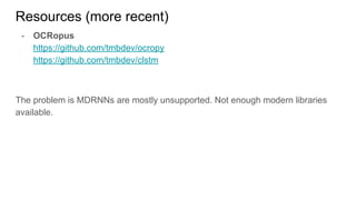 Resources (more recent)
- OCRopus
https://github.com/tmbdev/ocropy
https://github.com/tmbdev/clstm
The problem is MDRNNs are mostly unsupported. Not enough modern libraries
available.
 