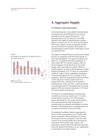 26
MACROECONOMIC DEVELOPMENTS REPORT
October 2013
4. Aggregate Supply
4.1 Industry and construction
In the second quarter, value added of manufacturing
at constant prices declined by 0.6% year-on-year
(contribution to the annual GDP growth – –0.1
percentage point). At the same time, seasonally
adjusted value added of manufacturing recorded a
quarter-on-quarter rise of 1.4% in the second quarter.
Following a negative annual and quarterly growth
rate seen in the previous quarter, the dynamics of
manufacturing revealed a positive trend again, at least
on a quarterly basis.
The output in manufacturing at constant prices shrank
by 0.6% in comparison with the second quarter of
2012 and expanded by 1.3% quarter-on-quarter (see
Chart 4.1). A quarterly fall in the manufacture of
basic metals (46.7%) exerted a negative effect on
the development of manufacturing in the second
quarter, while such impact was partly offset by a
notable quarterly increase in the manufacture of other
transport equipment (123.7%) that was considerably
smaller by output volume. Expanding manufacture
of electrical equipment (9.3%), beverages (7.0%),
computers, electronic equipment and optical products
(7.2%) and motor vehicles, trailers and semi-
trailers (8.9%) also contributed to the growth in
manufacturing. At the same time, a quarterly decline
in woodworking (0.8%), the manufacture of wearing
apparel (4.0%) and chemical substances (3.5%) had
an adverse impact on the growth.
The turnover in manufacturing at constant prices
recorded a year-on-year narrowing of 1.1% in the
second quarter. It rose by 3.5% in the domestic
market and shrank by 3.8% in the external market,
thus confirming the fact that the dynamics of
manufacturing was primarily attributable to external
demand. A declining turnover in manufacturing and
its export was last seen at the end of 2009.
The industrial confidence indicator aggregated by
the EC for the second quarter was 2.2 points lower
quarter-on-quarter. This development was mainly
on account of a lower assessment of the new order
volume for the coming months and a deteriorating
assessment of the current output volume. The
assessment of export orders also declined somewhat.
Hence the signals from business survey regarding the
second quarter were rather negative.
Chart 4.1
DYNAMICS OF MANUFACTURING OUTPUT
(at constant prices; %)
4. Aggregate Supply
 
