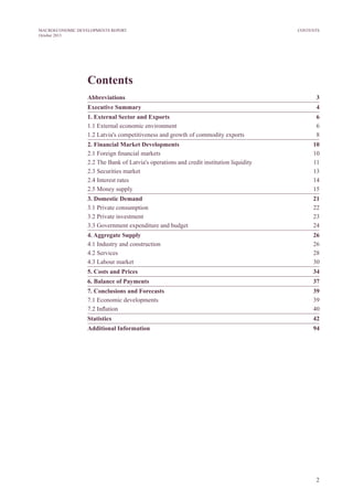 2
MACROECONOMIC DEVELOPMENTS REPORT
October 2013
CONTENTS
Contents
Abbreviations	3
Executive Summary 	 4
1. External sector and exports	6
1.1 External economic environment	 6
1.2 Latvia's competitiveness and growth of commodity exports	 8
2. Financial market developments	10
2.1 Foreign financial markets 	 10
2.2 The Bank of Latvia's operations and credit institution liquidity 	 11
2.3 Securities market 	 13
2.4 Interest rates 	 14
2.5 Money supply	 15
3. Domestic Demand	 21
3.1 Private consumption 	 22
3.2 Private investment 	 23
3.3 Government expenditure and budget	 24
4. Aggregate Supply	 26
4.1 Industry and construction	 26
4.2 Services	 28
4.3 Labour market 	 30
5. Costs and Prices	 34
6. Balance of Payments	 37
7. Conclusions and Forecasts	 39
7.1 Economic developments 	 39
7.2 Inflation	 40
Statistics	42
Additional Information	 94
 