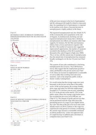 31
MACROECONOMIC DEVELOPMENTS REPORT
October 2013
4. Aggregate Supply
of the previous increase in the level of participation
and the subsequent fall might be related to inaccurate
data. An expanding level of participation is expected
in the medium term; hence a buoyant decrease in
unemployment is highly unlikely in the future.
The registered unemployment rate also shrank (9.3%
of the economically active population at the end
of August). A simultaneously declining real and
registered unemployment means that a shrinking
unemployment rate reflects real situation rather than
supports, for instance, the fact that such dynamics
follows from a lower motivation to register with
the SEA. The number of vacancies also suggested
improved job opportunities: the number of vacancies
recorded in the databases of the SEA reached 6.2
thousand at the end of August (a high since 2008).
This is in line with the current rate of unemployment,
thus the natural rate of unemployment has remained
broadly unchanged over the last 10 years (see Chart
4.9).
The creation of new jobs contributed to a declining
unemployment rate in Latvia. The CSB business
survey data suggest that the employment growth is
solely attributable to the private sector (see Chart
4.10). Hence an increase in employment is sustainable
in Latvia rather than resulting from anti-crisis
measures, such as the temporary public work or
shorter weekly working hours.
It is worth noting that the average wage rose more
buoyantly in the private sector than in the public
sector. In the second quarter, the average monthly
gross wage and salary for full-time employment
recorded a 4.7% increase year-on-year, expanding
by 5.3% in the private sector and by 3.9% in the
public sector. Hence the average wage before taxes
has exceeded the pre-crisis level (500 lats; see
Chart 4.11). The amount of goods and services that
can be purchased with the wage after taxes (the
purchasing power of a wage) is just slightly below
(by a few lats) that of the pre-crisis level and could
already reach it in 2014. Contrary to the wage rise
experienced in the period of economic overheating,
the current wage increase is sustainable and based
on labour productivity: it does not represent risks
of a rapid increase in inflation and a downturn in
competitiveness (see Chart 4.12).
Chart 4.9
BEVERidGE CURVE: NUMBER OF UNEMPLOYED
PERSONS REGISTERED WITH THE SEAAND THAT OF
VACANCIES
(in thousands)
Chart 4.10
INDEX OF HOURS WORKED
(Q1 2010 = 100)
Chart 4.11
INDEX OF MONTHLY AVERAGE NOMINAL AND REAL
WAGE FOR FULL-TIME JOB
(%)
 