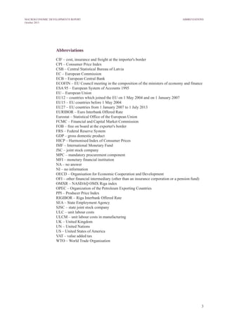 3
MACROECONOMIC DEVELOPMENTS REPORT
October 2013
Abbreviations
CIF – cost, insurance and freight at the importer's border
CPI – Consumer Price Index
CSB – Central Statistical Bureau of Latvia
EC – European Commission
ECB – European Central Bank
ECOFIN – EU Council meeting in the composition of the ministers of economy and finance
ESA 95 – European System of Accounts 1995
EU – European Union
EU12 – countries which joined the EU on 1 May 2004 and on 1 January 2007
EU15 – EU countries before 1 May 2004
EU27 – EU countries from 1 January 2007 to 1 July 2013
EURIBOR – Euro Interbank Offered Rate
Eurostat – Statistical Office of the European Union
FCMC – Financial and Capital Market Commission
FOB – free on board at the exporter's border
FRS – Federal Reserve System
GDP – gross domestic product
HICP – Harmonised Index of Consumer Prices
IMF – International Monetary Fund
JSC – joint stock company
MPC – mandatory procurement component
MFI – monetary financial institution
NA – no answer
NI – no information
OECD – Organisation for Economic Cooperation and Development
OFI – other financial intermediary (other than an insurance corporation or a pension fund)
OMXR – NASDAQ OMX Riga index
OPEC – Organization of the Petroleum Exporting Countries
PPI – Producer Price Index
RIGIBOR – Riga Interbank Offered Rate
SEA – State Employment Agency
SJSC – state joint stock company
ULC – unit labour costs
ULCM – unit labour costs in manufacturing
UK – United Kingdom
UN – United Nations
US – United States of America
VAT – value added tax
WTO – World Trade Organisation
ABBREVIATIONS
 