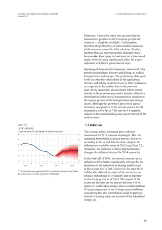 40
MACROECONOMIC DEVELOPMENTS REPORT
October 2013
Moreover, it has to be taken into account that the
fundamental problem in the European peripheral
countries – a high level of debt – still persists;
therefore the probability of unfavourable escalation
of the situation cannot be fully ruled out. Besides,
recently Russia's macroeconomic indicators have
been weaker than projected and were on a downward
trend, while this may significantly affect the export
indicators of Latvia's goods and services.
Speaking of domestic developments, downward risks
persist in agriculture, forestry and fishing, as well as
transportation and storage. The preliminary data point
to the fact that the value added of the agriculture,
forestry and fishing could be lower in 2013 as harvests
are expected to be smaller than in the previous
year. At the same time, the downturn which started
already in the previous year and is mainly related to a
deterioration in the overall transportation situation in
the region, persists in the transportation and storage
sector. Although the growth of gross fixed capital
formation was positive in the second quarter, it still
remained at a low level. This can have a negative
impact on the manufacturing and export outlook in the
medium term.
7.2 Inflation
The average annual consumer price inflation
assessment for 2013 remains unchanged. The risk
stemming from rising oil prices persists; however,
according to the actual data for June–August, the
inflation rate could be lower in 2013 (see Chart 7.2).
Moreover, the inclusion of these data technically
changes the inflation forecast for 2014 somewhat.
In the first half of 2014, the annual consumer price
inflation will be further significantly affected by the
decisions on the reduction of heating tariffs taken
in the second half of 2013; however, the price level
will be also affected by a rise of the excise tax on
tobacco and autogas as of January and an increase
in electricity prices as of April. The impact of the
excise tax increase on the annual inflation will be
relatively small, while energy prices could contribute
0.5 percentage point to the average annual inflation,
considering that this contribution could be partially
related to heating prices on account of the subsidised
energy tax.
Chart 7.2
CPI CHANGES
(year-on-year; %; the Bank of Latvia forecast*)
* The coloured area represents 90% of potential scenarios (the lighter
the colour, the lower the scenario's probability).
7. Conclusions and Forecasts
 