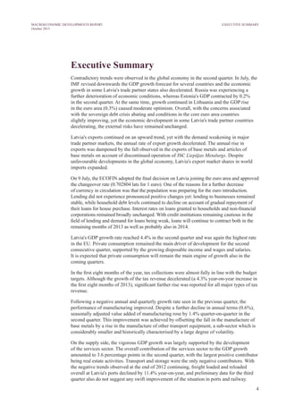 4
MACROECONOMIC DEVELOPMENTS REPORT
October 2013
Executive Summary
Contradictory trends were observed in the global economy in the second quarter. In July, the
IMF revised downwards the GDP growth forecast for several countries and the economic
growth in some Latvia's trade partner states also decelerated. Russia was experiencing a
further deterioration of economic conditions, whereas Estonia's GDP contracted by 0.2%
in the second quarter. At the same time, growth continued in Lithuania and the GDP rise
in the euro area (0.3%) caused moderate optimism. Overall, with the concerns associated
with the sovereign debt crisis abating and conditions in the core euro area countries
slightly improving, yet the economic development in some Latvia's trade partner countries
decelerating, the external risks have remained unchanged.
Latvia's exports continued on an upward trend, yet with the demand weakening in major
trade partner markets, the annual rate of export growth decelerated. The annual rise in
exports was dampened by the fall observed in the exports of base metals and articles of
base metals on account of discontinued operation of JSC Liepājas Metalurgs. Despite
unfavourable developments in the global economy, Latvia's export market shares in world
imports expanded.
On 9 July, the ECOFIN adopted the final decision on Latvia joining the euro area and approved
the changeover rate (0.702804 lats for 1 euro). One of the reasons for a further decrease
of currency in circulation was that the population was preparing for the euro introduction.
Lending did not experience pronounced positive changes yet: lending to businesses remained
stable, while household debt levels continued to decline on account of gradual repayment of
their loans for house purchase. Interest rates on loans granted to households and non-financial
corporations remained broadly unchanged. With credit institutions remaining cautious in the
field of lending and demand for loans being weak, loans will continue to contract both in the
remaining months of 2013 as well as probably also in 2014.
Latvia's GDP growth rate reached 4.4% in the second quarter and was again the highest rate
in the EU. Private consumption remained the main driver of development for the second
consecutive quarter, supported by the growing disposable income and wages and salaries.
It is expected that private consumption will remain the main engine of growth also in the
coming quarters.
In the first eight months of the year, tax collections were almost fully in line with the budget
targets. Although the growth of the tax revenue decelerated (a 4.3% year-on-year increase in
the first eight months of 2013), significant further rise was reported for all major types of tax
revenue.
Following a negative annual and quarterly growth rate seen in the previous quarter, the
performance of manufacturing improved. Despite a further decline in annual terms (0.6%),
seasonally adjusted value added of manufacturing rose by 1.4% quarter-on-quarter in the
second quarter. This improvement was achieved by offsetting the fall in the manufacture of
base metals by a rise in the manufacture of other transport equipment, a sub-sector which is
considerably smaller and historically characterised by a large degree of volatility.
On the supply side, the vigorous GDP growth was largely supported by the development
of the services sector. The overall contribution of the services sector to the GDP growth
amounted to 3.6 percentage points in the second quarter, with the largest positive contributor
being real estate activities. Transport and storage were the only negative contributors. With
the negative trends observed at the end of 2012 continuing, freight loaded and reloaded
overall at Latvia's ports declined by 11.4% year-on-year, and preliminary data for the third
quarter also do not suggest any swift improvement of the situation in ports and railway.
EXECUTIVE SUMMARY
 