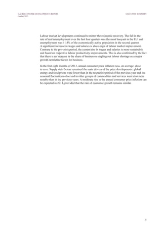 5
MACROECONOMIC DEVELOPMENTS REPORT
October 2013
Labour market developments continued to mirror the economic recovery. The fall in the
rate of real unemployment over the last four quarters was the most buoyant in the EU, and
unemployment was 11.4% of the economically active population in the second quarter.
A significant increase in wages and salaries is also a sign of labour market improvement.
Contrary to the pre-crisis period, the current rise in wages and salaries is more sustainable
and based on respective labour productivity improvements. This is also confirmed by the fact
that there is no increase in the share of businesses singling out labour shortage as a major
growth-restrictive factor for business.
In the first eight months of 2013, annual consumer price inflation was, on average, close
to zero. Supply side factors remained the main drivers of the price developments: global
energy and food prices were lower than in the respective period of the previous year and the
seasonal fluctuations observed in other groups of commodities and services were also more
notable than in the previous years. A moderate rise in the annual consumer price inflation can
be expected in 2014, provided that the rate of economic growth remains similar.
EXECUTIVE SUMMARY
 