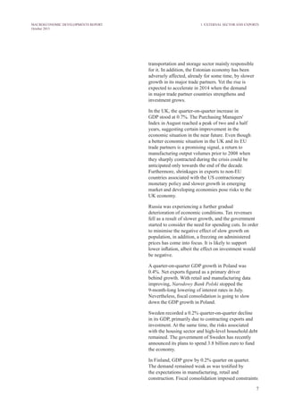 7
MACROECONOMIC DEVELOPMENTS REPORT
October 2013
transportation and storage sector mainly responsible
for it. In addition, the Estonian economy has been
adversely affected, already for some time, by slower
growth in its major trade partners. Yet the rise is
expected to accelerate in 2014 when the demand
in major trade partner countries strengthens and
investment grows.
In the UK, the quarter-on-quarter increase in
GDP stood at 0.7%. The Purchasing Managers'
Index in August reached a peak of two and a half
years, suggesting certain improvement in the
economic situation in the near future. Even though
a better economic situation in the UK and its EU
trade partners is a promising signal, a return to
manufacturing output volumes prior to 2008 when
they sharply contracted during the crisis could be
anticipated only towards the end of the decade.
Furthermore, shrinkages in exports to non-EU
countries associated with the US contractionary
monetary policy and slower growth in emerging
market and developing economies pose risks to the
UK economy.
Russia was experiencing a further gradual
deterioration of economic conditions. Tax revenues
fell as a result of slower growth, and the government
started to consider the need for spending cuts. In order
to minimise the negative effect of slow growth on
population, in addition, a freezing on administered
prices has come into focus. It is likely to support
lower inflation, albeit the effect on investment would
be negative.
A quarter-on-quarter GDP growth in Poland was
0.4%. Net exports figured as a primary driver
behind growth. With retail and manufacturing data
improving, Narodowy Bank Polski stopped the
9-month-long lowering of interest rates in July.
Nevertheless, fiscal consolidation is going to slow
down the GDP growth in Poland.
Sweden recorded a 0.2% quarter-on-quarter decline
in its GDP, primarily due to contracting exports and
investment. At the same time, the risks associated
with the housing sector and high-level household debt
remained. The government of Sweden has recently
announced its plans to spend 3.8 billion euro to fund
the economy.
In Finland, GDP grew by 0.2% quarter on quarter.
The demand remained weak as was testified by
the expectations in manufacturing, retail and
construction. Fiscal consolidation imposed constraints
1. External Sector and Exports
 