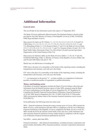Additional Information
General notes
The cut-off date for the information used in this report is 27 September 2013.
The Bank of Latvia's publication Macroeconomic Developments Report is based on data
provided by the CSB, Ministry of Finance of the Republic of Latvia, FCMC, NASDAQ
OMX Riga and Bank of Latvia.
Data sources for charts are EC (Charts 1.1, 1.4, 3.5, 3.6, 4.2, 4.3, 4.8, 4.13, 4.14 and 5.5),
CSB (Charts 1.2–1.4, 2.12, 3.1–3.3, 3.5, 3.7–3.9, 4.1, 4.4–4.7, 4.10–4.12, 4.15, 5.1 and
5.2), Bloomberg (Charts 2.1–2.4), Reuters (Charts 2.7 and 5.2), the Bank of Latvia (Charts
2.5–2.7, 2.9–2.23, 4.12, 5.1, 5.2, 6.1–6.4, 7.1 and 7.2), Treasury (Charts 2.8 and 3.10–3.12),
Road Traffic Safety Directorate (Chart 3.6), SEA (Chart 4.9) and Food and Agriculture
Organisation of the United Nations (Chart 5.4).
Data sources for Statistics tables are the Bank of Latvia (Tables 1, 3–28, 30, 37 and 38),
NASDAQ OMX Riga (Table 1), Ministry of Finance of the Republic of Latvia (Tables 2ab
and 29) and CSB (Tables 2ab and 31–36).
Details may not add because of rounding-off.
FOB value is the price of a commodity on the border of the exporting country, including the
transportation and insurance costs only up to the border.
CIF value is the price of a commodity on the border of the importing country, including the
transportation and insurance costs only up to the border.
"–" – no transactions in the period; "x" – no data available, no computation of indicators
possible or insufficient number of respondents to publish information.
Money and banking sector
Calculation of monetary aggregates includes the Bank of Latvia's balance sheet data and
information from the financial position reports of other MFIs, prepared using the Bank
of Latvia's methodology (see the Bank of Latvia's Regulation No. 40 "Regulation for
Compiling the Monthly Financial Position Report of Monetary Financial Institutions"
of 16 July 2009, based on Regulation (EC) No. 25/2009 of the ECB of 19 December
2008 concerning the balance sheet of the monetary financial institutions sector (recast;
ECB/2008/32).
In the publication, the following terms have been used:
MFIs – financial institutions forming the money-issuing sector. In Latvia, MFIs include the
Bank of Latvia, credit institutions and other MFIs in compliance with the List of Monetary
Financial Institutions of the Republic of Latvia compiled by the Bank of Latvia. In the EU,
MFIs include the ECB, the national central banks of the euro area, credit institutions and
other monetary financial institutions (money market funds) in compliance with the original
List of Monetary Financial Institutions published by the ECB.
Non-MFIs – entities other than MFIs.
Financial institutions – other financial intermediaries, excluding insurance corporations and
pension funds, (hereinafter, OFIs), financial auxiliaries, insurance corporations and pension
funds.
94
Additional InformationMACROECONOMIC DEVELOPMENTS REPORT
October 2013
 