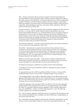 OFIs – financial corporations that are primarily engaged in financial intermediation by
incurring liabilities in forms other than currency, deposits and close substitutes for deposits
from their customers other than MFIs, or insurance technical reserves. OFIs are corporations
engaged in lending (e.g. financial leasing companies, factoring companies, export/import
financing companies), investment funds, investment brokerage companies, financial vehicle
corporations, financial holding corporations, and venture capital corporations. OFIs data
include also financial auxiliaries' data.
Financial auxiliaries – financial corporations that are primarily engaged in auxiliary financial
activities, i.e. activities that are closely related to financial intermediation but are not
financial intermediation themselves, e.g. investment brokers who do not engage in financial
intermediation services on their own behalf, corporations that provide infrastructure for
financial markets, central supervisory institutions of financial institutions and the financial
market provided that they are separate institutional units. The Financial and Capital Market
Commission and the NASDAQ OMX Riga shall be regarded as financial auxiliaries.
Financial auxiliaries' data are included in OFIs data.
Non-financial corporations – economic entities producing goods or providing non-financial
services with the aim of gaining profit or other yield.
Households – natural persons or groups of natural persons whose principal activity is
consumption and who produce goods and services exclusively for their own consumption,
as well as non-profit institutions serving households. The following are also regarded as
households in the Republic of Latvia: persons engaged in individual entrepreneurship
provided that they have not registered their activity with the Commercial Register of the
Enterprise Register of the Republic of Latvia.
Holdings of securities other than shares – financial assets, which are instruments of the
holder, usually negotiable and traded or compensated on secondary markets and which do
not grant the holder any ownership rights over the issuing institutional unit.
The following information is published in accordance with the ECB methodology:
1) The Bank of Latvia's assets and liabilities (Table 6), expanding the range of reported
financial instruments;
2) Aggregated balance sheet of MFIs (excluding the Bank of Latvia), i.e. the sum of the
harmonised balance sheets of Latvia's MFIs, excluding the Bank of Latvia (Table 7);
3) Consolidated balance sheet of MFIs, obtained by netting out inter-MFI positions on the
aggregated MFI balance sheet (Table 8). Due to slight differences in accounting techniques,
the sum of inter-MFI positions does not always equal zero; therefore, the balance is included
in the item "Excess of inter-MFI liabilities";
4) Monetary aggregates and counterparts (Table 4) comprise Latvia's monetary aggregates
and their balance sheet counterparts derived from the consolidated balance sheet of MFIs.
See Table 5 for seasonally adjusted monetary aggregates. When seasonally adjusting the
time series, DEMETRA + Version 1.0.21605 of the programme is used. The following
monetary aggregates are calculated and published:
M1 – narrow monetary aggregate, comprising currency in circulation (the lats banknotes and
coins issued by the Bank of Latvia excluding vault cash of MFIs) plus overnight deposits in
all currencies held with MFIs.
M2 – intermediate monetary aggregate comprising M1 and deposits redeemable at a period
of notice of up to and including 3 months (i.e. short-term savings deposits) made in all
95
Additional InformationMACROECONOMIC DEVELOPMENTS REPORT
October 2013
 