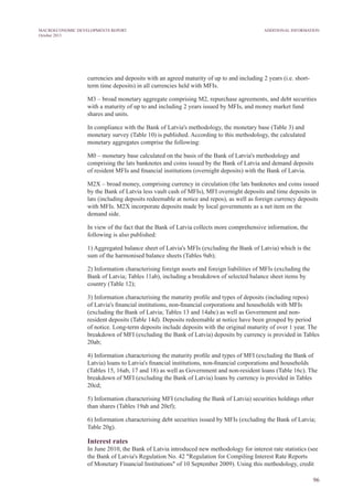 currencies and deposits with an agreed maturity of up to and including 2 years (i.e. short-
term time deposits) in all currencies held with MFIs.
M3 – broad monetary aggregate comprising M2, repurchase agreements, and debt securities
with a maturity of up to and including 2 years issued by MFIs, and money market fund
shares and units.
In compliance with the Bank of Latvia's methodology, the monetary base (Table 3) and
monetary survey (Table 10) is published. According to this methodology, the calculated
monetary aggregates comprise the following:
M0 – monetary base calculated on the basis of the Bank of Latvia's methodology and
comprising the lats banknotes and coins issued by the Bank of Latvia and demand deposits
of resident MFIs and financial institutions (overnight deposits) with the Bank of Latvia.
M2X – broad money, comprising currency in circulation (the lats banknotes and coins issued
by the Bank of Latvia less vault cash of MFIs), MFI overnight deposits and time deposits in
lats (including deposits redeemable at notice and repos), as well as foreign currency deposits
with MFIs. M2X incorporate deposits made by local governments as a net item on the
demand side.
In view of the fact that the Bank of Latvia collects more comprehensive information, the
following is also published:
1) Aggregated balance sheet of Latvia's MFIs (excluding the Bank of Latvia) which is the
sum of the harmonised balance sheets (Tables 9ab);
2) Information characterising foreign assets and foreign liabilities of MFIs (excluding the
Bank of Latvia; Tables 11ab), including a breakdown of selected balance sheet items by
country (Table 12);
3) Information characterising the maturity profile and types of deposits (including repos)
of Latvia's financial institutions, non-financial corporations and households with MFIs
(excluding the Bank of Latvia; Tables 13 and 14abc) as well as Government and non-
resident deposits (Table 14d). Deposits redeemable at notice have been grouped by period
of notice. Long-term deposits include deposits with the original maturity of over 1 year. The
breakdown of MFI (excluding the Bank of Latvia) deposits by currency is provided in Tables
20ab;
4) Information characterising the maturity profile and types of MFI (excluding the Bank of
Latvia) loans to Latvia's financial institutions, non-financial corporations and households
(Tables 15, 16ab, 17 and 18) as well as Government and non-resident loans (Table 16c). The
breakdown of MFI (excluding the Bank of Latvia) loans by currency is provided in Tables
20cd;
5) Information characterising MFI (excluding the Bank of Latvia) securities holdings other
than shares (Tables 19ab and 20ef);
6) Information characterising debt securities issued by MFIs (excluding the Bank of Latvia;
Table 20g).
Interest rates
In June 2010, the Bank of Latvia introduced new methodology for interest rate statistics (see
the Bank of Latvia's Regulation No. 42 "Regulation for Compiling Interest Rate Reports
of Monetary Financial Institutions" of 10 September 2009). Using this methodology, credit
96
Additional InformationMACROECONOMIC DEVELOPMENTS REPORT
October 2013
 