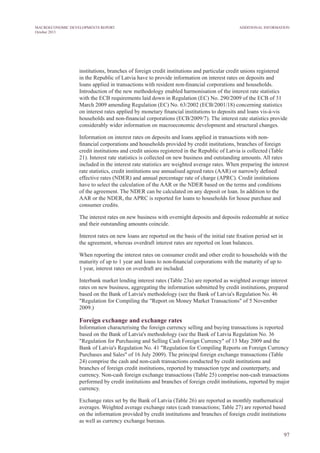 institutions, branches of foreign credit institutions and particular credit unions registered
in the Republic of Latvia have to provide information on interest rates on deposits and
loans applied in transactions with resident non-financial corporations and households.
Introduction of the new methodology enabled harmonisation of the interest rate statistics
with the ECB requirements laid down in Regulation (EC) No. 290/2009 of the ECB of 31
March 2009 amending Regulation (EC) No. 63/2002 (ECB/2001/18) concerning statistics
on interest rates applied by monetary financial institutions to deposits and loans vis-à-vis
households and non-financial corporations (ECB/2009/7). The interest rate statistics provide
considerably wider information on macroeconomic development and structural changes.
Information on interest rates on deposits and loans applied in transactions with non-
financial corporations and households provided by credit institutions, branches of foreign
credit institutions and credit unions registered in the Republic of Latvia is collected (Table
21). Interest rate statistics is collected on new business and outstanding amounts. All rates
included in the interest rate statistics are weighted average rates. When preparing the interest
rate statistics, credit institutions use annualised agreed rates (AAR) or narrowly defined
effective rates (NDER) and annual percentage rate of charge (APRC). Credit institutions
have to select the calculation of the AAR or the NDER based on the terms and conditions
of the agreement. The NDER can be calculated on any deposit or loan. In addition to the
AAR or the NDER, the APRC is reported for loans to households for house purchase and
consumer credits.
The interest rates on new business with overnight deposits and deposits redeemable at notice
and their outstanding amounts coincide.
Interest rates on new loans are reported on the basis of the initial rate fixation period set in
the agreement, whereas overdraft interest rates are reported on loan balances.
When reporting the interest rates on consumer credit and other credit to households with the
maturity of up to 1 year and loans to non-financial corporations with the maturity of up to
1 year, interest rates on overdraft are included.
Interbank market lending interest rates (Table 23a) are reported as weighted average interest
rates on new business, aggregating the information submitted by credit institutions, prepared
based on the Bank of Latvia's methodology (see the Bank of Latvia's Regulation No. 46
"Regulation for Compiling the "Report on Money Market Transactions" of 5 November
2009.)
Foreign exchange and exchange rates
Information characterising the foreign currency selling and buying transactions is reported
based on the Bank of Latvia's methodology (see the Bank of Latvia Regulation No. 36
"Regulation for Purchasing and Selling Cash Foreign Currency" of 13 May 2009 and the
Bank of Latvia's Regulation No. 41 "Regulation for Compiling Reports on Foreign Currency
Purchases and Sales" of 16 July 2009). The principal foreign exchange transactions (Table
24) comprise the cash and non-cash transactions conducted by credit institutions and
branches of foreign credit institutions, reported by transaction type and counterparty, and
currency. Non-cash foreign exchange transactions (Table 25) comprise non-cash transactions
performed by credit institutions and branches of foreign credit institutions, reported by major
currency.
Exchange rates set by the Bank of Latvia (Table 26) are reported as monthly mathematical
averages. Weighted average exchange rates (cash transactions; Table 27) are reported based
on the information provided by credit institutions and branches of foreign credit institutions
as well as currency exchange bureaus.
97
Additional InformationMACROECONOMIC DEVELOPMENTS REPORT
October 2013
 