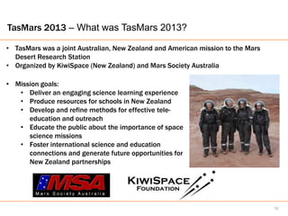 TasMars 2013 – What was TasMars 2013?

• TasMars was a joint Australian, New Zealand and American mission to the Mars
  Desert Research Station
• Organized by KiwiSpace (New Zealand) and Mars Society Australia

• Mission goals:
   • Deliver an engaging science learning experience
   • Produce resources for schools in New Zealand
   • Develop and refine methods for effective tele-
      education and outreach
   • Educate the public about the importance of space
      science missions
   • Foster international science and education
      connections and generate future opportunities for
      New Zealand partnerships




                                                                                 10
 