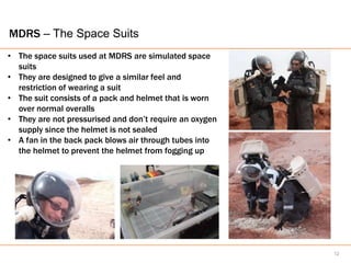 MDRS – The Space Suits
• The space suits used at MDRS are simulated space
  suits
• They are designed to give a similar feel and
  restriction of wearing a suit
• The suit consists of a pack and helmet that is worn
  over normal overalls
• They are not pressurised and don’t require an oxygen
  supply since the helmet is not sealed
• A fan in the back pack blows air through tubes into
  the helmet to prevent the helmet from fogging up




                                                         12
 