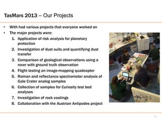 TasMars 2013 – Our Projects

•   With had various projects that everyone worked on
•   The major projects were:
     1. Application of risk analysis for planetary
        protection
     2. Investigation of dust suits and quantifying dust
        transfer
     3. Comparison of geological observations using a
        rover with ground truth observation
     4. Flight testing an image-mapping quadcopter
     5. Raman and reflectance spectrometer analysis of
        Gale Crater analog samples
     6. Collection of samples for Curiosity test bed
        analyses
     7. Investigation of rock coatings
     8. Collaboration with the Austrian Antipodes project


                                                            17
 