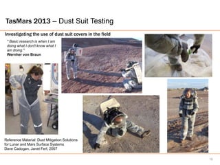 TasMars 2013 – Dust Suit Testing
Investigating the use of dust suit covers in the field
 " Basic research is when I am
 doing what I don't know what I
 am doing."
 Wernher von Braun




Reference Material: Dust Mitigation Solutions
for Lunar and Mars Surface Systems
Dave Cadogan, Janet Ferl, 2007

                                                         18
 