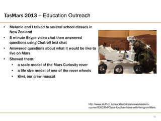 TasMars 2013 – Education Outreach

•   Melanie and I talked to several school classes in
    New Zealand
•   5 minute Skype video chat then answered
    questions using Chatroll text chat
•   Answered questions about what it would be like to
    live on Mars
•   Showed them:
      • a scale model of the Mars Curiosity rover
      • a life size model of one of the rover wheels
      • Kiwi, our crew mascot




                                                http://www.stuff.co.nz/auckland/local-news/eastern-
                                                courier/8363364/Class-touches-base-with-living-on-Mars


                                                                                                    19
 