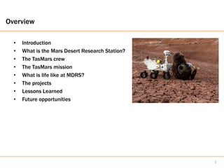 Overview

  •   Introduction
  •   What is the Mars Desert Research Station?
  •   The TasMars crew
  •   The TasMars mission
  •   What is life like at MDRS?
  •   The projects
  •   Lessons Learned
  •   Future opportunities




                                                  2
 