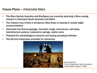 Future Plans – Arkaroola Mars

•   The Mars Society Australia and KiwiSpace are currently planning a Mars analog
    mission in Arkaroola South Australia mid 2014
•   The mission may involve a temporary Mars base or staying at nearby lodge
    accommodation
•   Arkaroola has diverse geology: mountain range, sand dunes, salt lakes,
    hydrothermal systems, radioactive springs, calcite veins
•   Potential for astrobiological research and testing sampling methods
•   Two 24 inch telescopes available for astronomy




                                                          Photo: Nick Moir
                                                          From The Age article “Bar the location it
                                                          could be Mars” August 13, 2004

                                                                                                  21
 