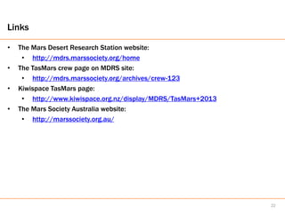 Links

•   The Mars Desert Research Station website:
     • http://mdrs.marssociety.org/home
•   The TasMars crew page on MDRS site:
     • http://mdrs.marssociety.org/archives/crew-123
•   Kiwispace TasMars page:
     • http://www.kiwispace.org.nz/display/MDRS/TasMars+2013
•   The Mars Society Australia website:
     • http://marssociety.org.au/




                                                               22
 