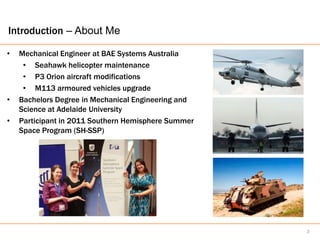 Introduction – About Me

•   Mechanical Engineer at BAE Systems Australia
     • Seahawk helicopter maintenance
     • P3 Orion aircraft modifications
     • M113 armoured vehicles upgrade
•   Bachelors Degree in Mechanical Engineering and
    Science at Adelaide University
•   Participant in 2011 Southern Hemisphere Summer
    Space Program (SH-SSP)




                                                     3
 
