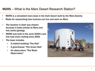 MDRS – What is the Mars Desert Research Station?

•   MDRS is a simulated mars base in the Utah desert built by the Mars Society
•   Made for researching how humans can live and work on Mars

•   The location in Utah was chosen
    because it looks similar to Mars and
    has useful geology
•   MDRS was built in the early 2000’s and
    has had crews visiting since 2001
•   The base includes
     • A habitat building “The Hab”
     • A greenhouse “The Green Hab”
     • An observatory “The Musk
         Observatory”




                                                                                 5
 