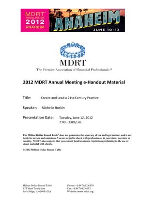 R   2012 MDRT Annual Meeting e-Handout Material

Title:          Create and Lead a 21st-Century Practice

Speaker:         Michelle Hoskin

Presentation Date:               Tuesday, June 12, 2012
                                 2:00 - 3:00 p.m.


The Million Dollar Round Table® does not guarantee the accuracy of tax and legal matters and is not
liable for errors and omissions. You are urged to check with professionals in your state, province or
country. MDRT also suggests that you consult local insurance regulations pertaining to the use of
visual material with clients.

© 2012 Million Dollar Round Table




Million Dollar Round Table               Phone: +1 847.692.6378
325 West Touhy Ave                       Fax: +1 847.692.4615
Park Ridge, IL 60068 USA                 Website: www.mdrt.org
 