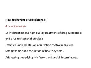 How to prevent drug resistance :
4 principal ways-
Early detection and high quality treatment of drug susceptible
and drug resistant tuberculosis.
Effective implementation of infection control measures.
Strengthening and regulation of health systems.
Addressing underlying risk factors and social determinants.
 