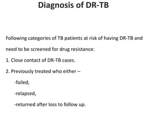 Diagnosis of DR-TB
Following categories of TB patients at risk of having DR-TB and
need to be screened for drug resistance:
1. Close contact of DR-TB cases.
2. Previously treated who either –
-failed,
-relapsed,
-returned after loss to follow up.
 