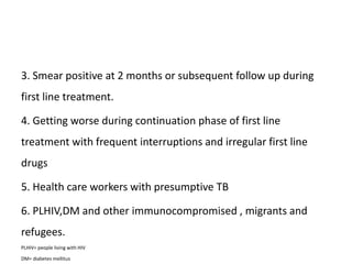 3. Smear positive at 2 months or subsequent follow up during
first line treatment.
4. Getting worse during continuation phase of first line
treatment with frequent interruptions and irregular first line
drugs
5. Health care workers with presumptive TB
6. PLHIV,DM and other immunocompromised , migrants and
refugees.
PLHIV= people living with HIV
DM= diabetes mellitus
 