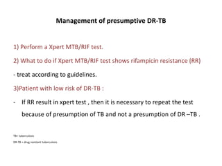 Management of presumptive DR-TB
1) Perform a Xpert MTB/RIF test.
2) What to do if Xpert MTB/RIF test shows rifampicin resistance (RR)
- treat according to guidelines.
3)Patient with low risk of DR-TB :
- If RR result in xpert test , then it is necessary to repeat the test
because of presumption of TB and not a presumption of DR –TB .
TB= tuberculosis
DR-TB = drug resistant tuberculosis
 