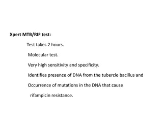 Xpert MTB/RIF test:
Test takes 2 hours.
Molecular test.
Very high sensitivity and specificity.
Identifies presence of DNA from the tubercle bacillus and
Occurrence of mutations in the DNA that cause
rifampicin resistance.
 