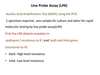 Line Probe Assay (LPA)
Nucleic Acid Amplification Test (NAAT) using the PCR.
2 specimen required , one sample for culture and other for rapid
molecular testing by line probe assay(LPA)
First line LPA detects mutation in
rpoB gene ( resistance to R ) and katG and inhA genes
(resistance to H).
• KatG- High level resistance.
• inhA- Low level resistance
 